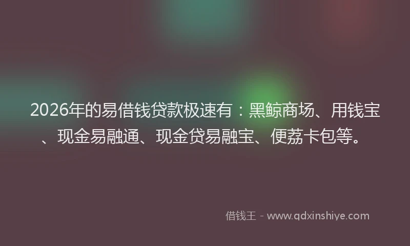 2026年的易借钱贷款极速有：黑鲸商场、用钱宝、现金易融通、现金贷易融宝、便荔卡包等。