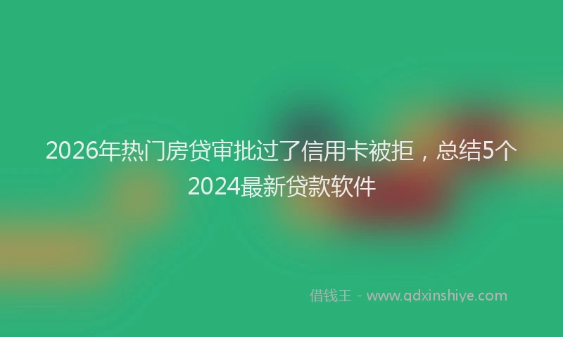 2026年热门房贷审批过了信用卡被拒，总结5个2024最新贷款软件