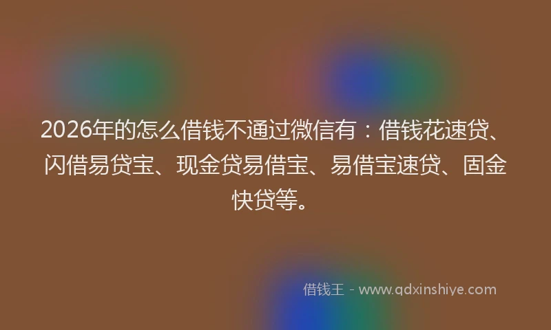 2026年的怎么借钱不通过微信有：借钱花速贷、闪借易贷宝、现金贷易借宝、易借宝速贷、固金快贷等。