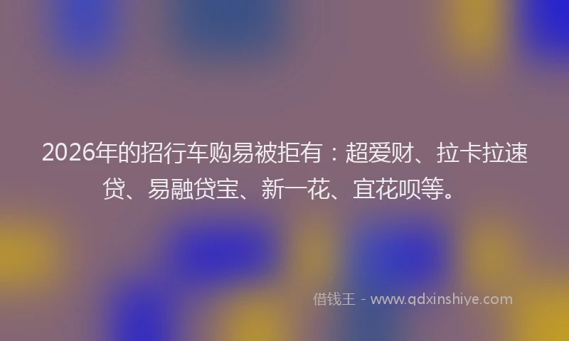 2026年的招行车购易被拒有：超爱财、拉卡拉速贷、易融贷宝、新一花、宜花呗等。