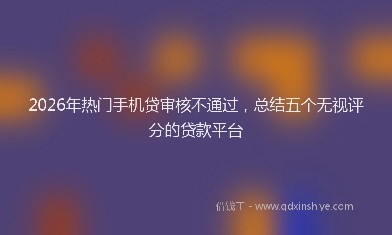2026年热门手机贷审核不通过，总结五个无视评分的贷款平台