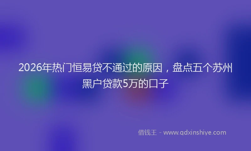 2026年热门恒易贷不通过的原因，盘点五个苏州黑户贷款5万的口子