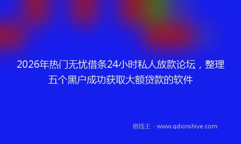 2026年热门无忧借条24小时私人放款论坛，整理五个黑户成功获取大额贷款的软件