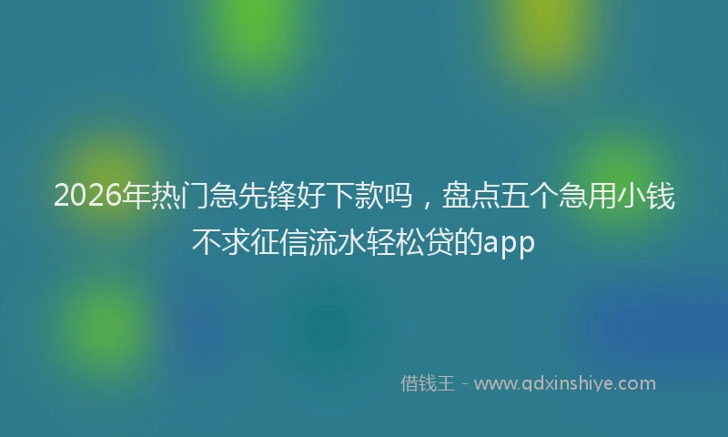2026年热门急先锋好下款吗,盘点五个急用小钱不求征信流水轻松贷的app