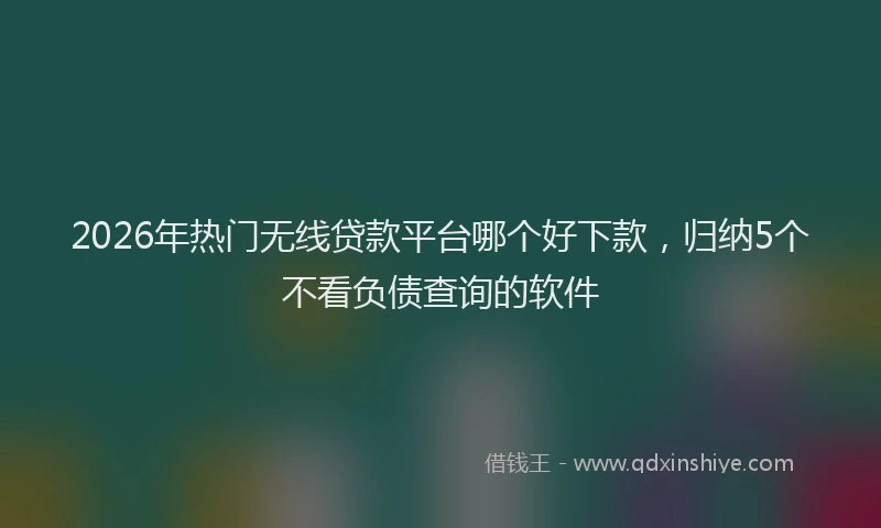 2026年热门无线贷款平台哪个好下款，归纳5个不看负债查询的软件