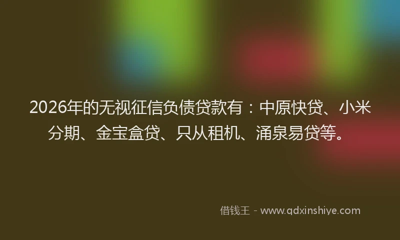 2026年的无视征信负债贷款有：中原快贷、小米分期、金宝盒贷、只从租机、涌泉易贷等。