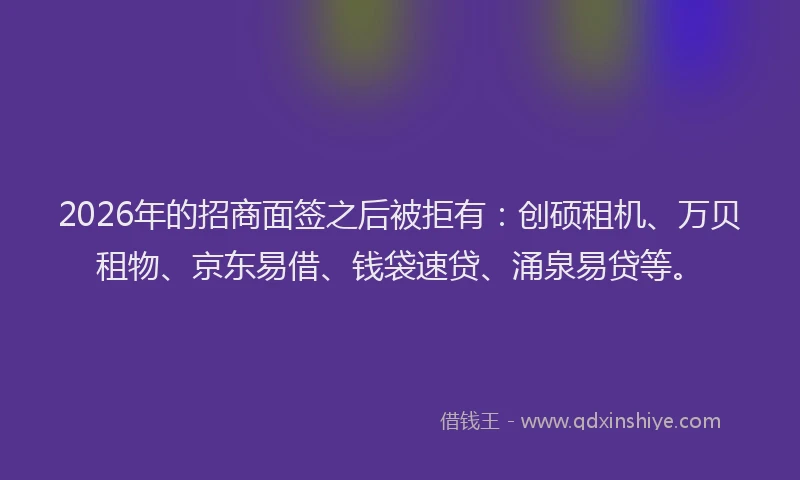 2026年的招商面签之后被拒有：创硕租机、万贝租物、京东易借、钱袋速贷、涌泉易贷等。