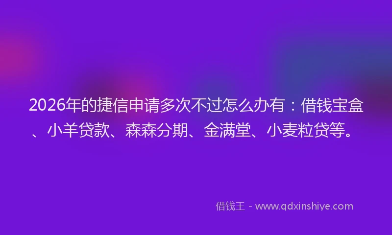 2026年的捷信申请多次不过怎么办有：借钱宝盒、小羊贷款、森森分期、金满堂、小麦粒贷等。