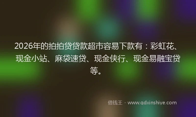 2026年的拍拍贷贷款超市容易下款有：彩虹花、现金小站、麻袋速贷、现金侠行、现金易融宝贷等。