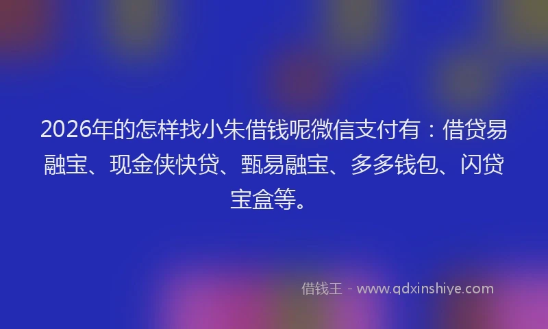2026年的怎样找小朱借钱呢微信支付有：借贷易融宝、现金侠快贷、甄易融宝、多多钱包、闪贷宝盒等。
