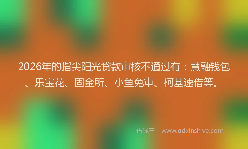 2026年的指尖阳光贷款审核不通过有：慧融钱包、乐宝花、固金所、小鱼免审、柯基速借等。