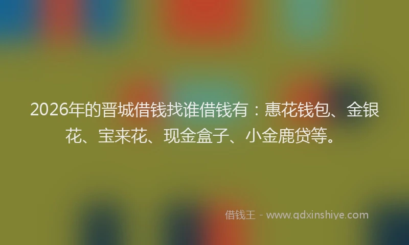 2026年的晋城借钱找谁借钱有：惠花钱包、金银花、宝来花、现金盒子、小金鹿贷等。