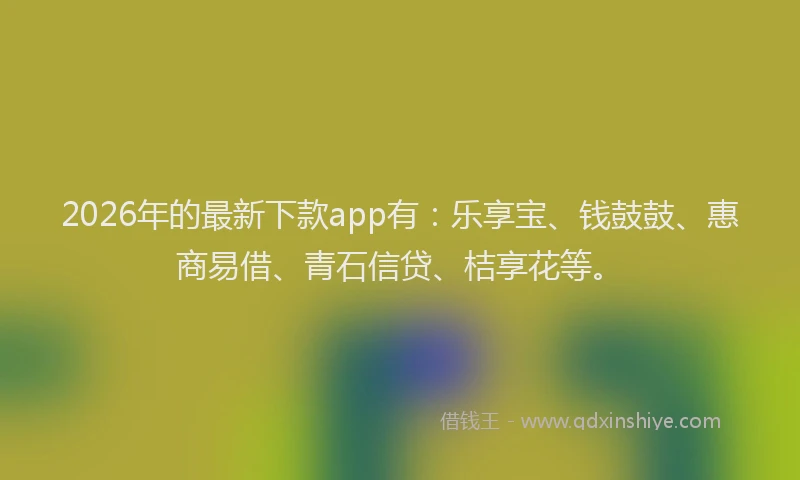 2026年的最新下款app有:乐享宝、钱鼓鼓、惠商易借、青石信贷、桔享花等。