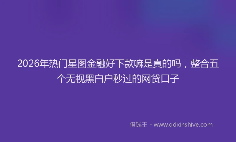 2026年热门星图金融好下款嘛是真的吗，整合五个无视黑白户秒过的网贷口子