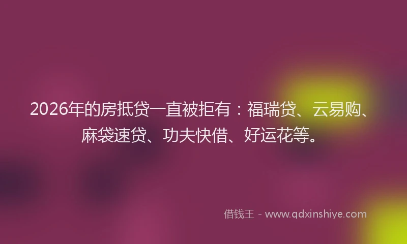 2026年的房抵贷一直被拒有：福瑞贷、云易购、麻袋速贷、功夫快借、好运花等。
