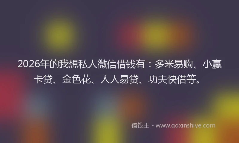 2026年的我想私人微信借钱有：多米易购、小赢卡贷、金色花、人人易贷、功夫快借等。