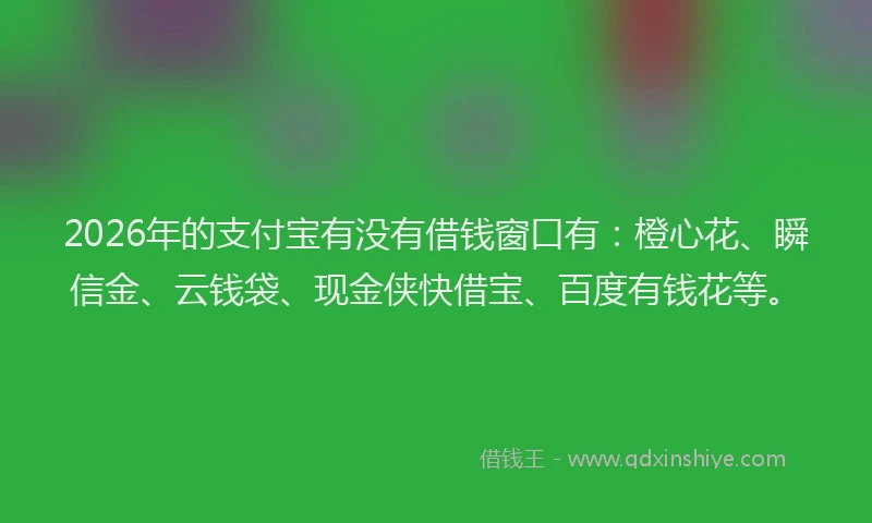 2026年的支付宝有没有借钱窗口有：橙心花、瞬信金、云钱袋、现金侠快借宝、百度有钱花等。