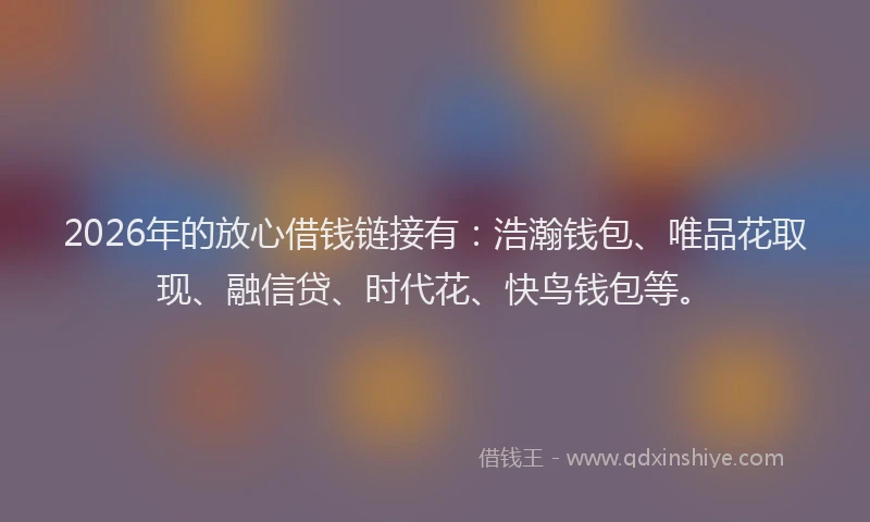 2026年的放心借钱链接有：浩瀚钱包、唯品花取现、融信贷、时代花、快鸟钱包等。
