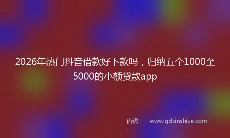 2026年热门抖音借款好下款吗，归纳五个1000至5000的小额贷款app