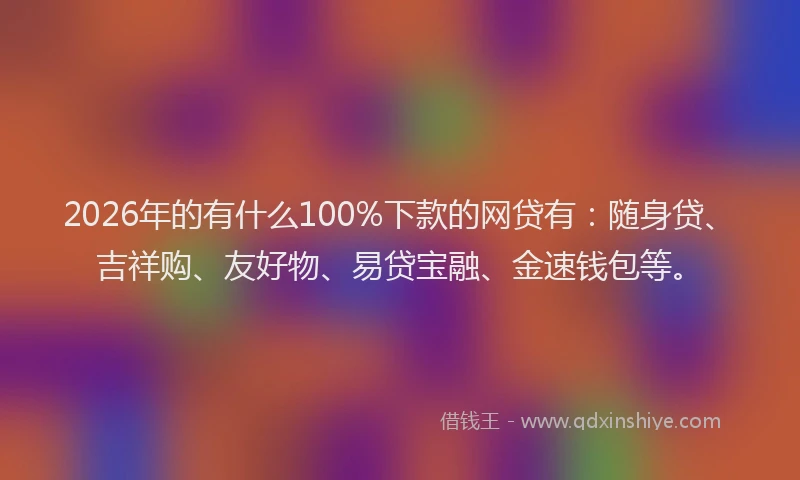 2026年的有什么100%下款的网贷有：随身贷、吉祥购、友好物、易贷宝融、金速钱包等。