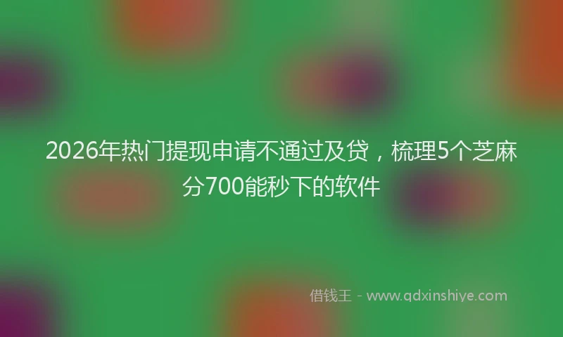 2026年热门提现申请不通过及贷，梳理5个芝麻分700能秒下的软件