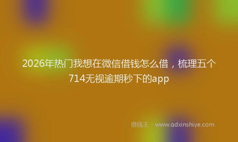 2026年热门我想在微信借钱怎么借，梳理五个714无视逾期秒下的app