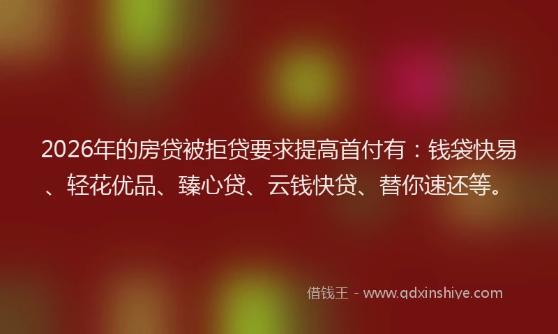 2026年的房贷被拒贷要求提高首付有：钱袋快易、轻花优品、臻心贷、云钱快贷、替你速还等。
