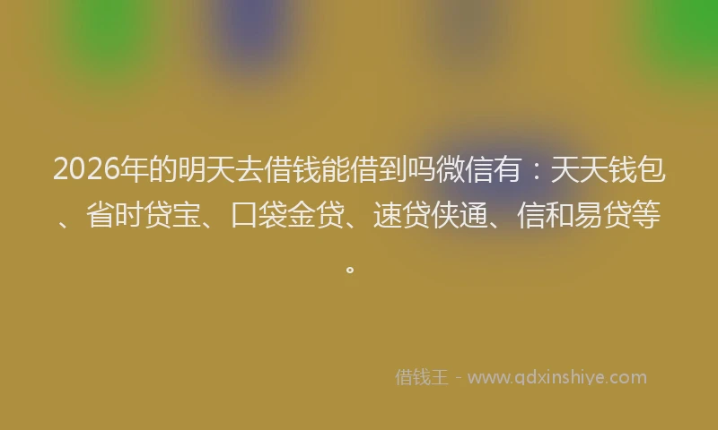 2026年的明天去借钱能借到吗微信有：天天钱包、省时贷宝、口袋金贷、速贷侠通、信和易贷等。