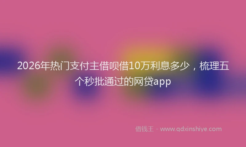2026年热门支付主借呗借10万利息多少，梳理五个秒批通过的网贷app