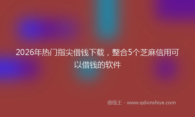 2026年热门指尖借钱下载，整合5个芝麻信用可以借钱的软件