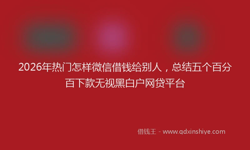 2026年热门怎样微信借钱给别人，总结五个百分百下款无视黑白户网贷平台
