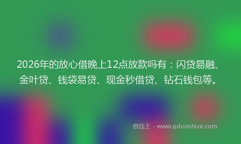 2026年的放心借晚上12点放款吗有：闪贷易融、金叶贷、钱袋易贷、现金秒借贷、钻石钱包等。
