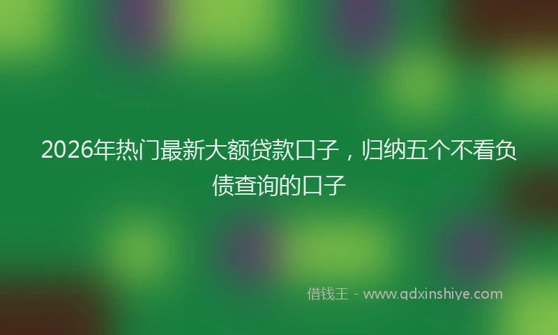 2026年热门最新大额贷款口子，归纳五个不看负债查询的口子