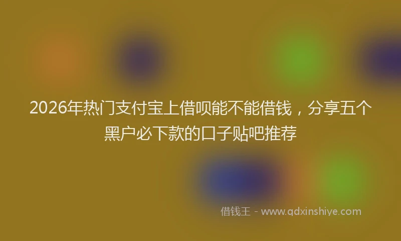 2026年热门支付宝上借呗能不能借钱，分享五个黑户必下款的口子贴吧推荐