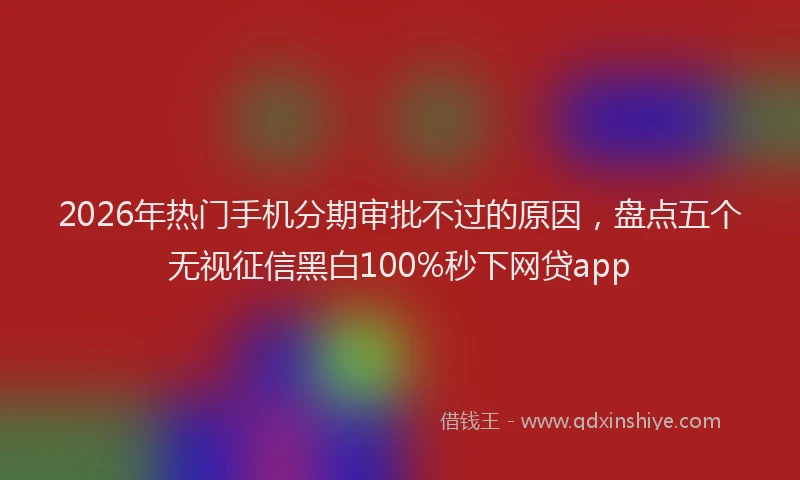 2026年热门手机分期审批不过的原因，盘点五个无视征信黑白100%秒下网贷app