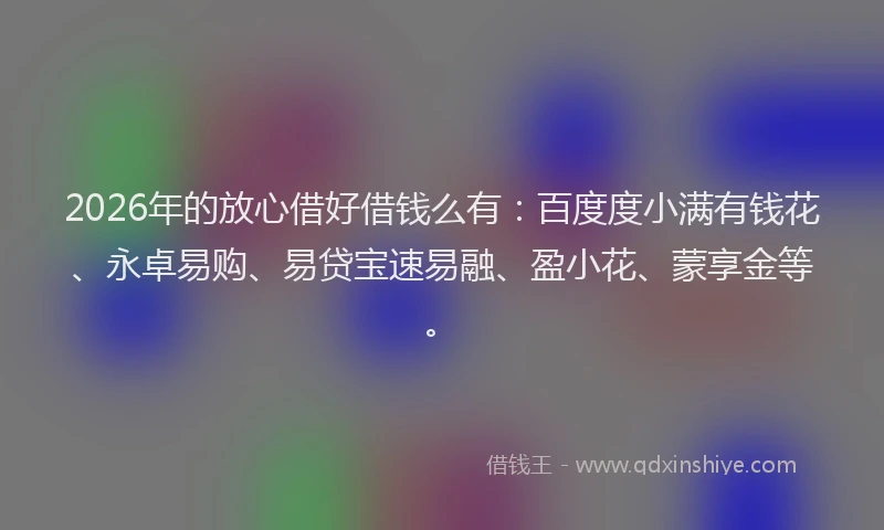 2026年的放心借好借钱么有：百度度小满有钱花、永卓易购、易贷宝速易融、盈小花、蒙享金等。