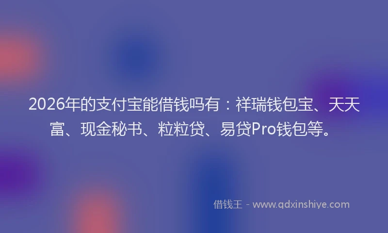 2026年的支付宝能借钱吗有：祥瑞钱包宝、天天富、现金秘书、粒粒贷、易贷Pro钱包等。