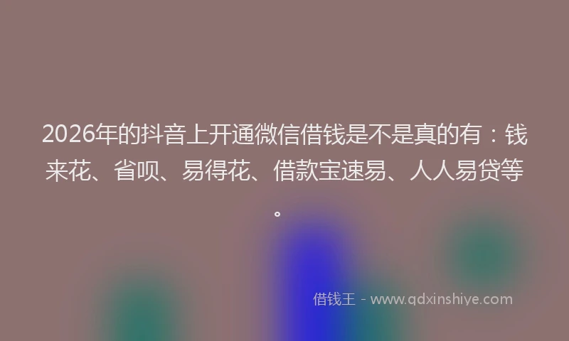 2026年的抖音上开通微信借钱是不是真的有：钱来花、省呗、易得花、借款宝速易、人人易贷等。