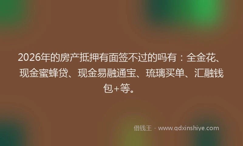 2026年的房产抵押有面签不过的吗有：全金花、现金蜜蜂贷、现金易融通宝、琉璃买单、汇融钱包+等。