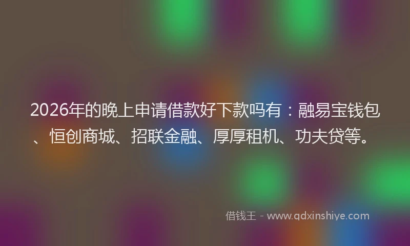 2026年的晚上申请借款好下款吗有：融易宝钱包、恒创商城、招联金融、厚厚租机、功夫贷等。