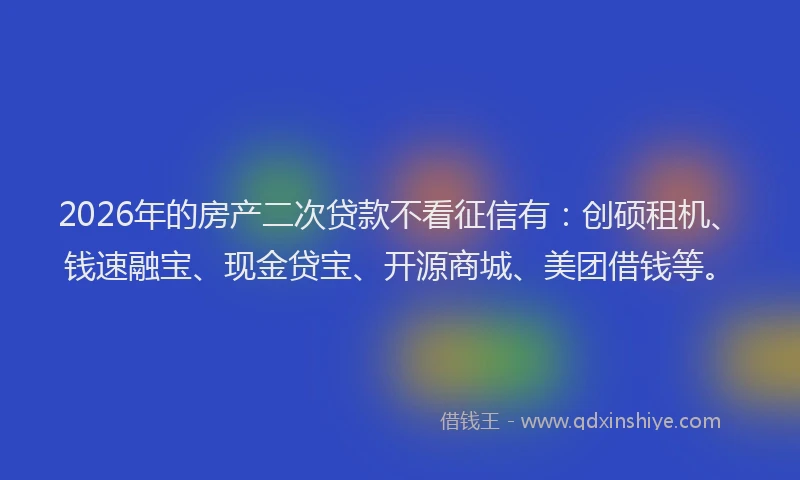 2026年的房产二次贷款不看征信有：创硕租机、钱速融宝、现金贷宝、开源商城、美团借钱等。