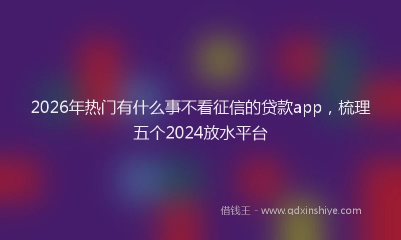2026年热门有什么事不看征信的贷款app，梳理五个2024放水平台