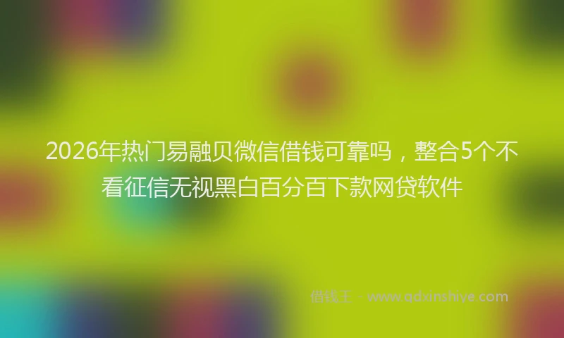 2026年热门易融贝微信借钱可靠吗,整合5个不看征信无视黑白百分百下款网贷软件