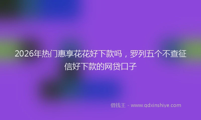 2026年热门惠享花花好下款吗，罗列五个不查征信好下款的网贷口子