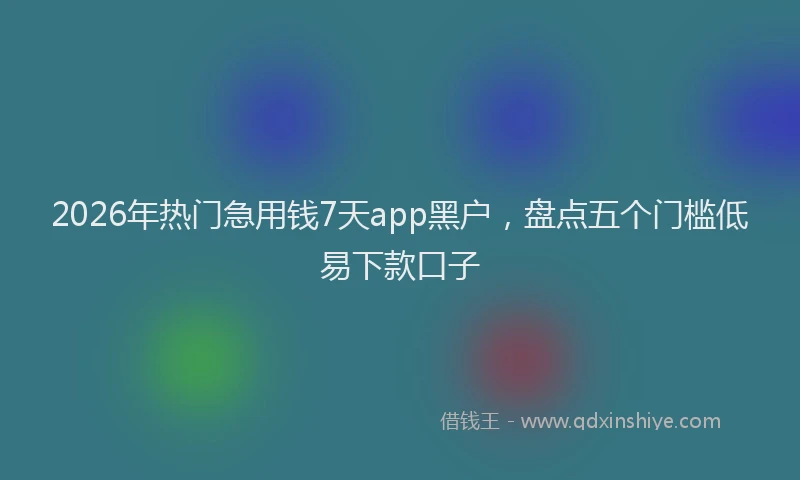 2026年热门急用钱7天app黑户，盘点五个门槛低易下款口子