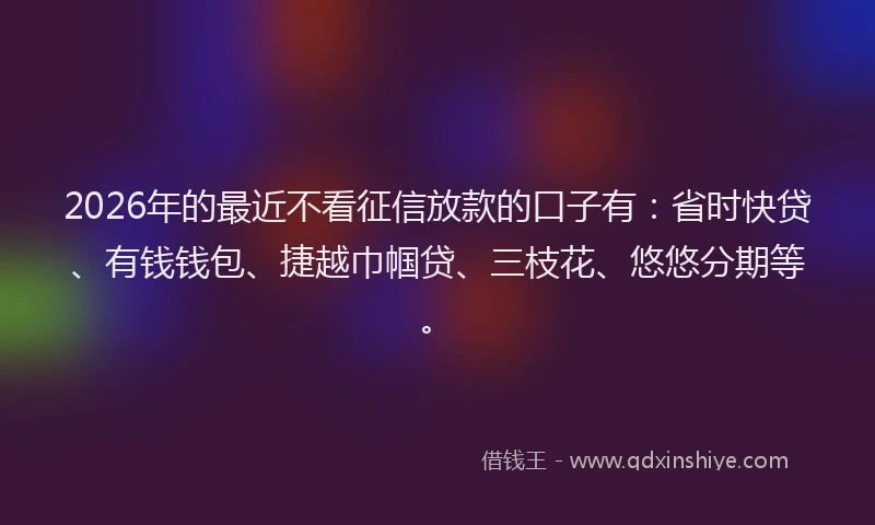 2026年的最近不看征信放款的口子有：省时快贷、有钱钱包、捷越巾帼贷、三枝花、悠悠分期等。