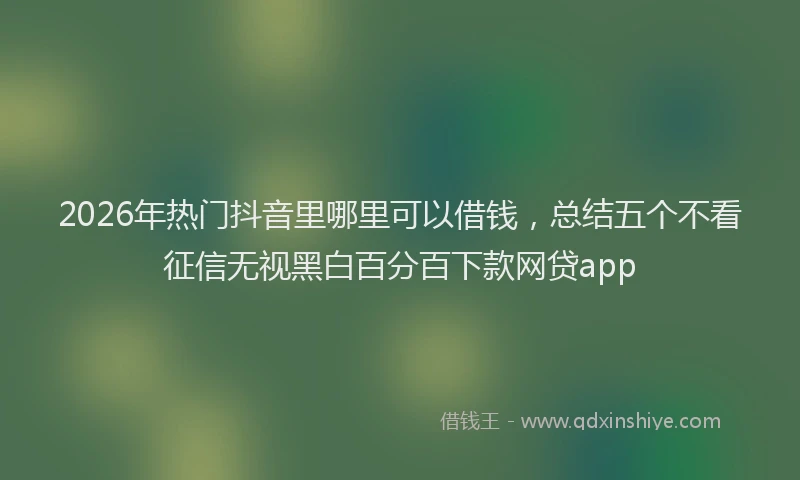 2026年热门抖音里哪里可以借钱，总结五个不看征信无视黑白百分百下款网贷app