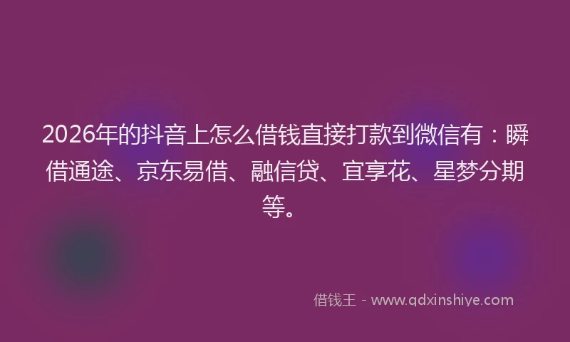 2026年的抖音上怎么借钱直接打款到微信有：瞬借通途、京东易借、融信贷、宜享花、星梦分期等。