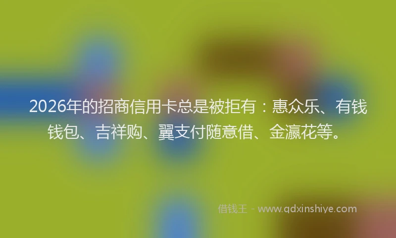 2026年的招商信用卡总是被拒有：惠众乐、有钱钱包、吉祥购、翼支付随意借、金瀛花等。