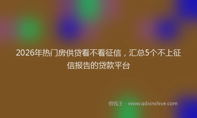 2026年热门房供贷看不看征信，汇总5个不上征信报告的贷款平台